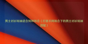 What occasions are men’s short-sleeved shirts suitable for (Creating men’s short-sleeved shirts for different occasions) Composite fabric information